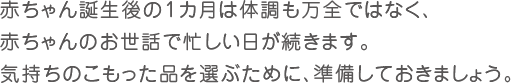 赤ちゃん誕生後の1カ月は体調も万全ではなく、赤ちゃんのお世話で忙しい日が続きます。気持ちのこもった品を選ぶために、準備しておきましょう。