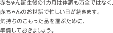 赤ちゃん誕生後の１カ月は体調も万全ではなく、赤ちゃんのお世話で忙しい日が続きます。気持ちのこもった品を選ぶために、準備しておきましょう。